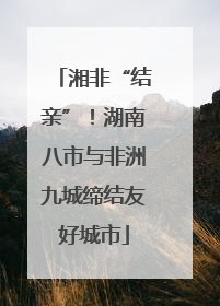 湘非“结亲”！湖南八市与非洲九城缔结友好城市