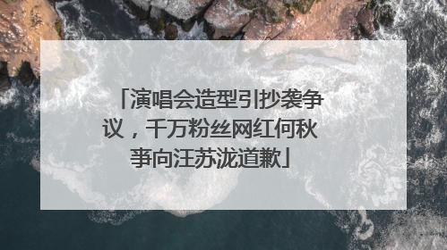 演唱会造型引抄袭争议，千万粉丝网红何秋亊向汪苏泷道歉