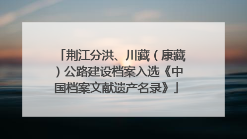 荆江分洪、川藏（康藏）公路建设档案入选《中国档案文献遗产名录》