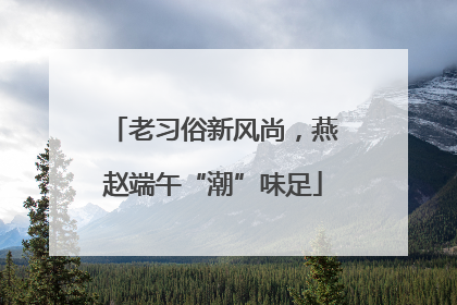 老习俗新风尚，燕赵端午“潮”味足