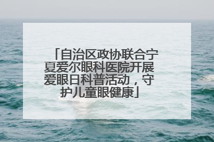 自治区政协联合宁夏爱尔眼科医院开展爱眼日科普活动，守护儿童眼健康