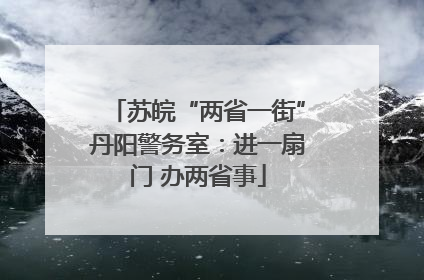 苏皖“两省一街”丹阳警务室：进一扇门 办两省事