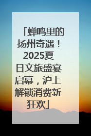 蝉鸣里的扬州奇遇！2025夏日文旅盛宴启幕，沪上解锁消费新狂欢