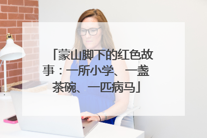 蒙山脚下的红色故事：一所小学、一盏茶碗、一匹病马