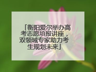 衡阳爱尔举办高考志愿填报讲座，双领域专家助力考生规划未来
