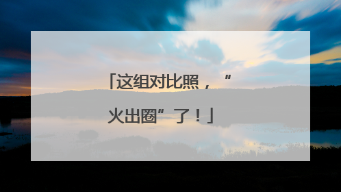 这组对比照，“火出圈”了！