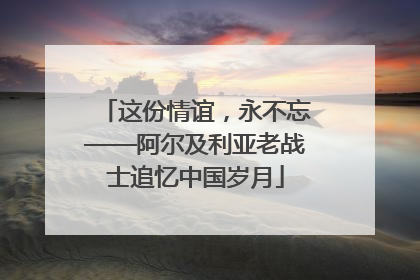 这份情谊，永不忘——阿尔及利亚老战士追忆中国岁月