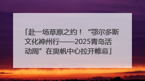 赴一场草原之约！“鄂尔多斯文化神州行——2025青岛活动周”在奥帆中心拉开帷幕