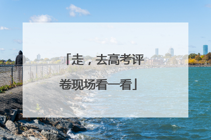 走，去高考评卷现场看一看