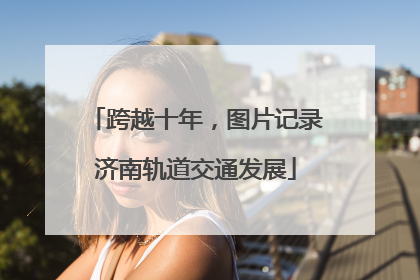 跨越十年，图片记录济南轨道交通发展