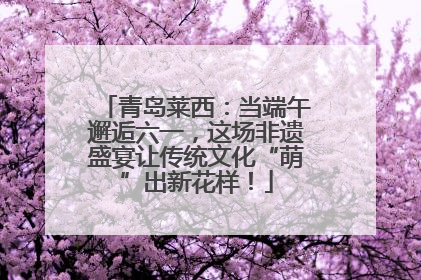 青岛莱西：当端午邂逅六一，这场非遗盛宴让传统文化“萌”出新花样！