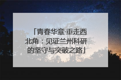 青春华章·重走西北角：见证兰州科研的坚守与突破之路