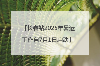 长春站2025年暑运工作自7月1日启动