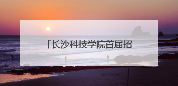 长沙科技学院首届招生启动，星城新添一所应用型本科高校