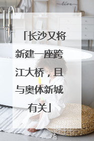 长沙又将新建一座跨江大桥，且与奥体新城有关