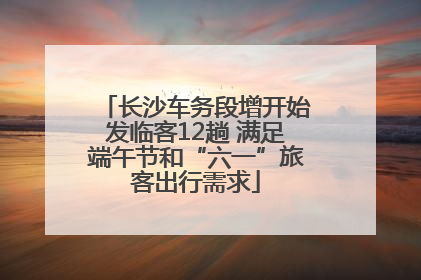 长沙车务段增开始发临客12趟 满足端午节和“六一”旅客出行需求