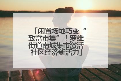 闲置场地巧变“致富市集”！罗雄街道南城集市激活社区经济新活力