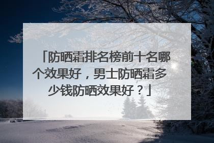 防晒霜排名榜前十名哪个效果好，男士防晒霜多少钱防晒效果好？