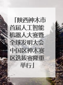 陕西神木市首届人工智能机器人大赛暨全球发明大会中国区神木赛区选拔赛隆重举行