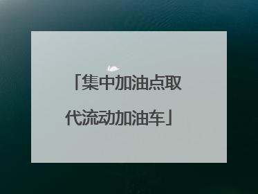 集中加油点取代流动加油车