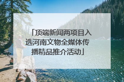 顶端新闻两项目入选河南文物全媒体传播精品推介活动