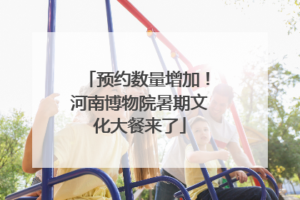 预约数量增加！河南博物院暑期文化大餐来了