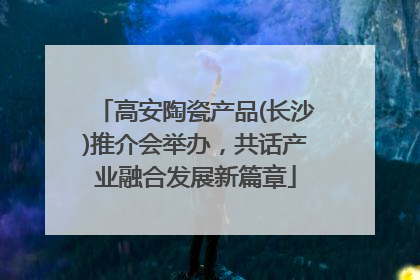 高安陶瓷产品(长沙)推介会举办，共话产业融合发展新篇章