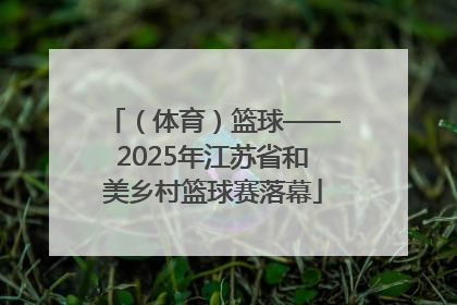 （体育）篮球——2025年江苏省和美乡村篮球赛落幕