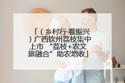 （乡村行·看振兴）广西钦州荔枝集中上市 “荔枝+农文旅融合”助农增收