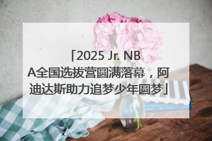2025 Jr. NBA全国选拔营圆满落幕，阿迪达斯助力追梦少年圆梦