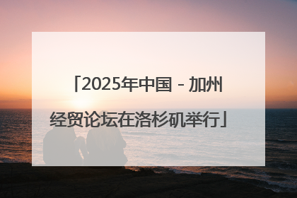 2025年中国－加州经贸论坛在洛杉矶举行