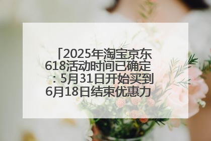 2025年淘宝京东618活动时间已确定：5月31日开始买到6月18日结束优惠力度最大最便宜！