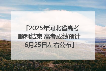 2025年河北省高考顺利结束 高考成绩预计6月25日左右公布