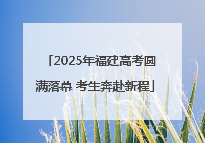 2025年福建高考圆满落幕 考生奔赴新程