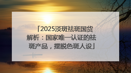 2025淡斑祛斑国货解析：国家唯一认证的祛斑产品，摆脱色斑人设