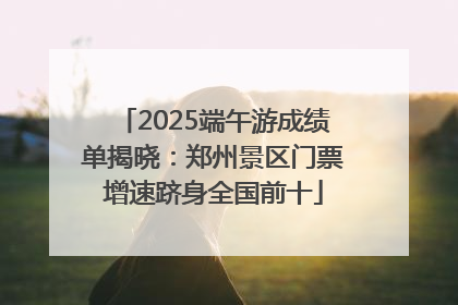 2025端午游成绩单揭晓：郑州景区门票增速跻身全国前十