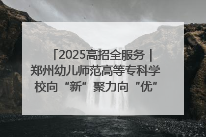 2025高招全服务｜郑州幼儿师范高等专科学校向“新”聚力向“优”提质 努力打造特色鲜明的高水平师范院校