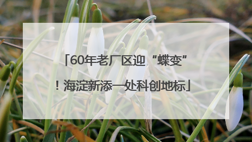 60年老厂区迎“蝶变”！海淀新添一处科创地标