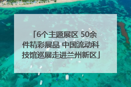 6个主题展区 50余件精彩展品 中国流动科技馆巡展走进兰州新区